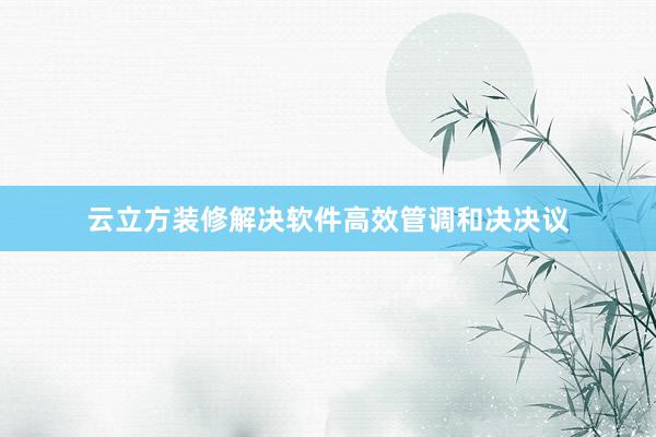 云立方装修解决软件高效管调和决决议