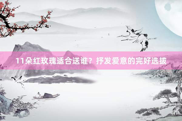 11朵红玫瑰适合送谁？抒发爱意的完好选拔