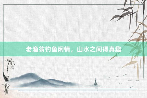 老渔翁钓鱼闲情，山水之间得真趣
