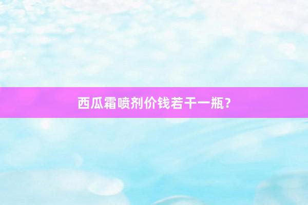 西瓜霜喷剂价钱若干一瓶？